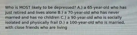 Who is MOST likely to be depressed? A.) a 65-year-old who has just retired and lives alone B.) a 70-year-old who has never married and has no children C.) a 90-year-old who is socially isolated and physically frail D.) a 100-year-old who is married, with close friends who are living