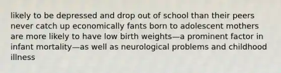 likely to be depressed and drop out of school than their peers never catch up economically fants born to adolescent mothers are more likely to have low birth weights—a prominent factor in infant mortality—as well as neurological problems and childhood illness