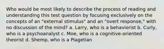 Who would be most likely to describe the process of reading and understanding this test question by focusing exclusively on the concepts of an "external stimulus" and an "overt response," with no discussion of the mind? a. Larry, who is a behaviorist b. Curly, who is a psychoanalyst c. Moe, who is a cognitive-oriented theorist d. Shemp, who is a Piagetian