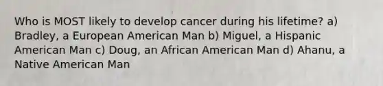 Who is MOST likely to develop cancer during his lifetime? a) Bradley, a European American Man b) Miguel, a Hispanic American Man c) Doug, an African American Man d) Ahanu, a Native American Man