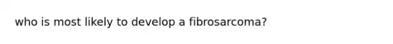 who is most likely to develop a fibrosarcoma?