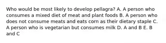 Who would be most likely to develop pellagra? A. A person who consumes a mixed diet of meat and plant foods B. A person who does not consume meats and eats corn as their dietary staple C. A person who is vegetarian but consumes milk D. A and B E. B and C