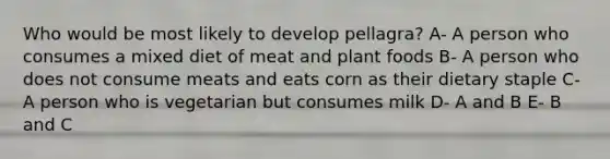 Who would be most likely to develop pellagra? A- A person who consumes a mixed diet of meat and plant foods B- A person who does not consume meats and eats corn as their dietary staple C- A person who is vegetarian but consumes milk D- A and B E- B and C