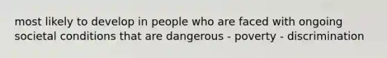 most likely to develop in people who are faced with ongoing societal conditions that are dangerous - poverty - discrimination