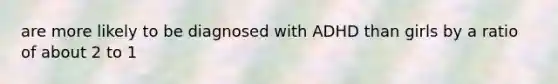 are more likely to be diagnosed with ADHD than girls by a ratio of about 2 to 1