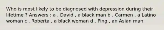 Who is most likely to be diagnosed with depression during their lifetime ? Answers : a , David , a black man b . Carmen , a Latino woman c . Roberta , a black woman d . Ping , an Asian man