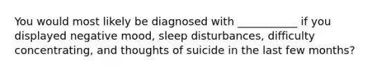 You would most likely be diagnosed with ___________ if you displayed negative mood, sleep disturbances, difficulty concentrating, and thoughts of suicide in the last few months?