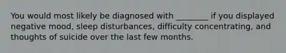 You would most likely be diagnosed with ________ if you displayed negative mood, sleep disturbances, difficulty concentrating, and thoughts of suicide over the last few months.