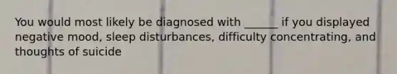 You would most likely be diagnosed with ______ if you displayed negative mood, sleep disturbances, difficulty concentrating, and thoughts of suicide