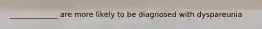 _____________ are more likely to be diagnosed with dyspareunia