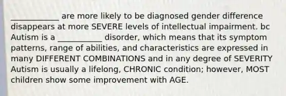 ____________ are more likely to be diagnosed gender difference disappears at more SEVERE levels of intellectual impairment. bc Autism is a ___________ disorder, which means that its symptom patterns, range of abilities, and characteristics are expressed in many DIFFERENT COMBINATIONS and in any degree of SEVERITY Autism is usually a lifelong, CHRONIC condition; however, MOST children show some improvement with AGE.