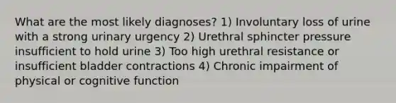 What are the most likely diagnoses? 1) Involuntary loss of urine with a strong urinary urgency 2) Urethral sphincter pressure insufficient to hold urine 3) Too high urethral resistance or insufficient bladder contractions 4) Chronic impairment of physical or cognitive function