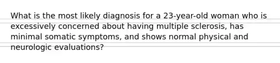 What is the most likely diagnosis for a 23-year-old woman who is excessively concerned about having multiple sclerosis, has minimal somatic symptoms, and shows normal physical and neurologic evaluations?