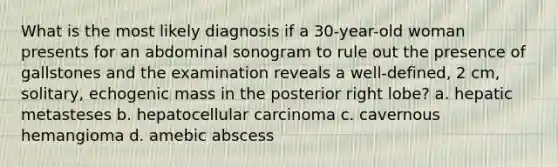 What is the most likely diagnosis if a 30-year-old woman presents for an abdominal sonogram to rule out the presence of gallstones and the examination reveals a well-defined, 2 cm, solitary, echogenic mass in the posterior right lobe? a. hepatic metasteses b. hepatocellular carcinoma c. cavernous hemangioma d. amebic abscess