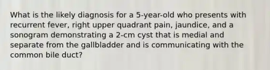 What is the likely diagnosis for a 5-year-old who presents with recurrent fever, right upper quadrant pain, jaundice, and a sonogram demonstrating a 2-cm cyst that is medial and separate from the gallbladder and is communicating with the common bile duct?