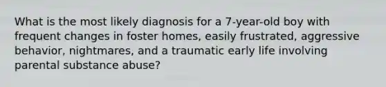 What is the most likely diagnosis for a 7-year-old boy with frequent changes in foster homes, easily frustrated, aggressive behavior, nightmares, and a traumatic early life involving parental substance abuse?