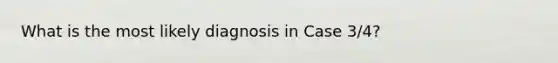 What is the most likely diagnosis in Case 3/4?