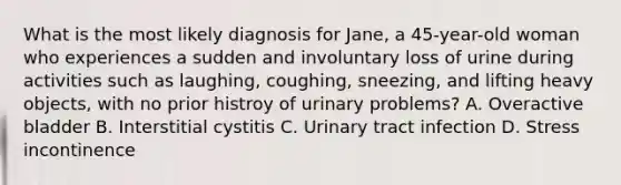 What is the most likely diagnosis for Jane, a 45-year-old woman who experiences a sudden and involuntary loss of urine during activities such as laughing, coughing, sneezing, and lifting heavy objects, with no prior histroy of urinary problems? A. Overactive bladder B. Interstitial cystitis C. Urinary tract infection D. Stress incontinence