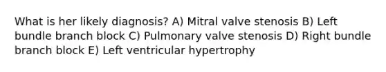 What is her likely diagnosis? A) Mitral valve stenosis B) Left bundle branch block C) Pulmonary valve stenosis D) Right bundle branch block E) Left ventricular hypertrophy