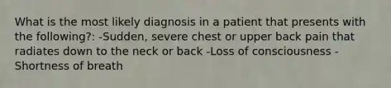 What is the most likely diagnosis in a patient that presents with the following?: -Sudden, severe chest or upper back pain that radiates down to the neck or back -Loss of consciousness -Shortness of breath