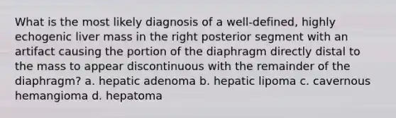 What is the most likely diagnosis of a well-defined, highly echogenic liver mass in the right posterior segment with an artifact causing the portion of the diaphragm directly distal to the mass to appear discontinuous with the remainder of the diaphragm? a. hepatic adenoma b. hepatic lipoma c. cavernous hemangioma d. hepatoma