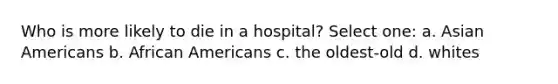 Who is more likely to die in a hospital? Select one: a. Asian Americans b. African Americans c. the oldest-old d. whites