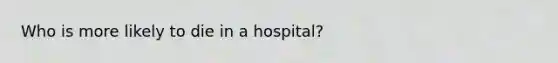 Who is more likely to die in a hospital?