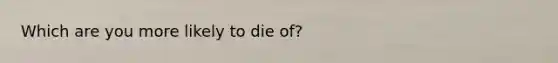 Which are you more likely to die of?