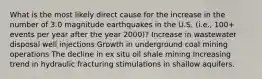 What is the most likely direct cause for the increase in the number of 3.0 magnitude earthquakes in the U.S. (i.e., 100+ events per year after the year 2000)? Increase in wastewater disposal well injections Growth in underground coal mining operations The decline in ex situ oil shale mining Increasing trend in hydraulic fracturing stimulations in shallow aquifers.