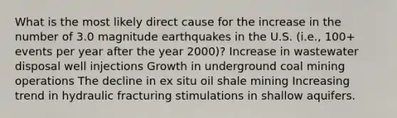 What is the most likely direct cause for the increase in the number of 3.0 magnitude earthquakes in the U.S. (i.e., 100+ events per year after the year 2000)? Increase in wastewater disposal well injections Growth in underground coal mining operations The decline in ex situ oil shale mining Increasing trend in hydraulic fracturing stimulations in shallow aquifers.