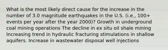 What is the most likely direct cause for the increase in the number of 3.0 magnitude earthquakes in the U.S. (i.e., 100+ events per year after the year 2000)? Growth in underground coal mining operations The decline in ex situ oil shale mining Increasing trend in hydraulic fracturing stimulations in shallow aquifers. Increase in wastewater disposal well injections