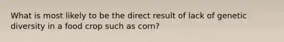 What is most likely to be the direct result of lack of genetic diversity in a food crop such as corn?