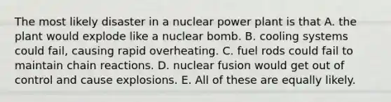 The most likely disaster in a <a href='https://www.questionai.com/knowledge/ku6hn4lokc-nuclear-power' class='anchor-knowledge'>nuclear power</a> plant is that A. the plant would explode like a nuclear bomb. B. cooling systems could fail, causing rapid overheating. C. fuel rods could fail to maintain chain reactions. D. <a href='https://www.questionai.com/knowledge/kVYa86pWeZ-nuclear-fusion' class='anchor-knowledge'>nuclear fusion</a> would get out of control and cause explosions. E. All of these are equally likely.