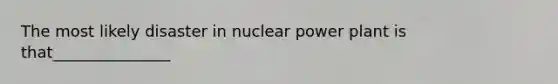 The most likely disaster in nuclear power plant is that_______________