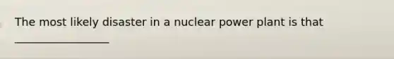 The most likely disaster in a nuclear power plant is that _________________