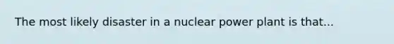 The most likely disaster in a nuclear power plant is that...