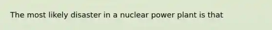 The most likely disaster in a nuclear power plant is that