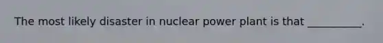 The most likely disaster in nuclear power plant is that __________.