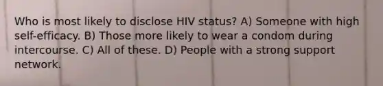 Who is most likely to disclose HIV status? A) Someone with high self-efficacy. B) Those more likely to wear a condom during intercourse. C) All of these. D) People with a strong support network.