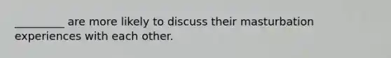 _________ are more likely to discuss their masturbation experiences with each other.