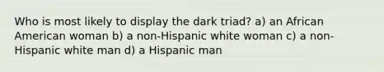 Who is most likely to display the dark triad? a) an African American woman b) a non-Hispanic white woman c) a non-Hispanic white man d) a Hispanic man