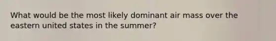 What would be the most likely dominant air mass over the eastern united states in the summer?