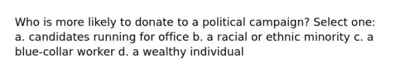 Who is more likely to donate to a political campaign? Select one: a. candidates running for office b. a racial or ethnic minority c. a blue-collar worker d. a wealthy individual