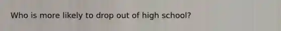 Who is more likely to drop out of high school?