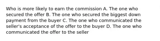 Who is more likely to earn the commission A. The one who secured the offer B. The one who secured the biggest down payment from the buyer C. The one who communicated the seller's acceptance of the offer to the buyer D. The one who communicated the offer to the seller