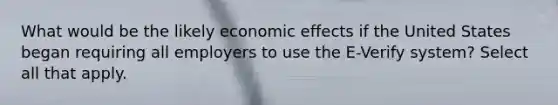 What would be the likely economic effects if the United States began requiring all employers to use the E-Verify system? Select all that apply.