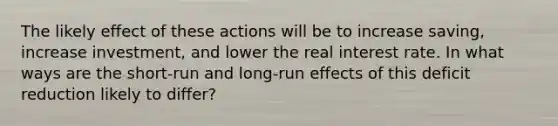 The likely effect of these actions will be to increase ​saving, increase ​investment, and lower the real interest rate. In what ways are the​ short-run and​ long-run effects of this deficit reduction likely to​ differ?