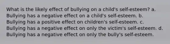 What is the likely effect of bullying on a child's self-esteem? a. Bullying has a negative effect on a child's self-esteem. b. Bullying has a positive effect on children's self-esteem. c. Bullying has a negative effect on only the victim's self-esteem. d. Bullying has a negative effect on only the bully's self-esteem.