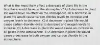 What is the most likely effect a decrease of plant life in the biosphere would have on the atmosphere? A) A decrease in plant life would have no effect on the atmosphere. B) A decrease in plant life would cause carbon dioxide levels to increase and oxygen levels to decrease. C) A decrease in plant life would cause carbon dioxide levels to decrease and oxygen levels to increase. D) A decrease in plant life would cause an increase in all gases in the atmosphere. E) A decrease in plant life would cause a decrease in both oxygen and carbon dioxide in the atmosphere.