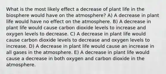 What is the most likely effect a decrease of plant life in the biosphere would have on the atmosphere? A) A decrease in plant life would have no effect on the atmosphere. B) A decrease in plant life would cause carbon dioxide levels to increase and oxygen levels to decrease. C) A decrease in plant life would cause carbon dioxide levels to decrease and oxygen levels to increase. D) A decrease in plant life would cause an increase in all gases in the atmosphere. E) A decrease in plant life would cause a decrease in both oxygen and carbon dioxide in the atmosphere.